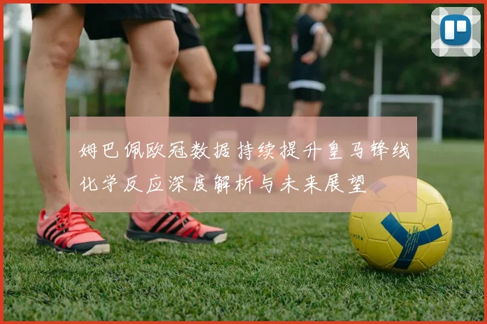 姆巴佩欧冠数据持续提升皇马锋线化学反应深度解析与未来展望