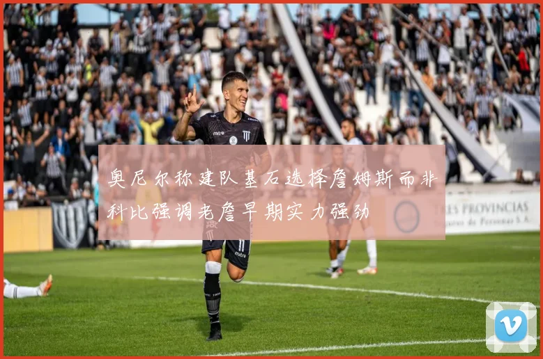 奥尼尔称建队基石选择詹姆斯而非科比强调老詹早期实力强劲