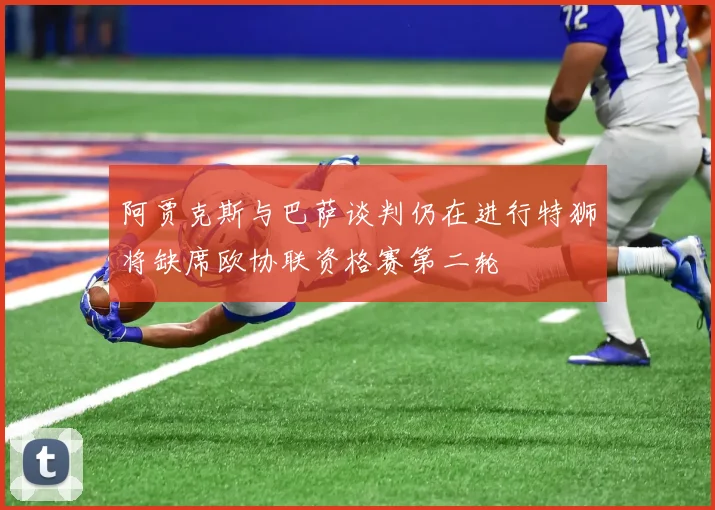 阿贾克斯与巴萨谈判仍在进行特狮将缺席欧协联资格赛第二轮