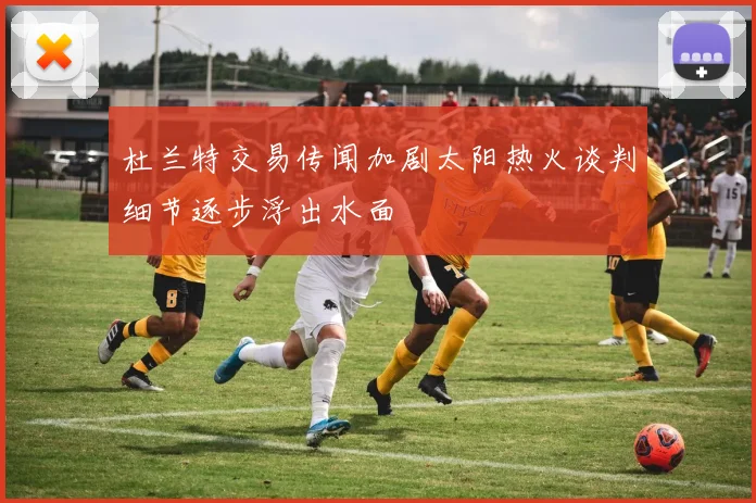 杜兰特交易传闻加剧太阳热火谈判细节逐步浮出水面